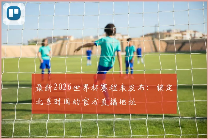 最新2026世界杯赛程表发布：锁定北京时间的官方直播地址
