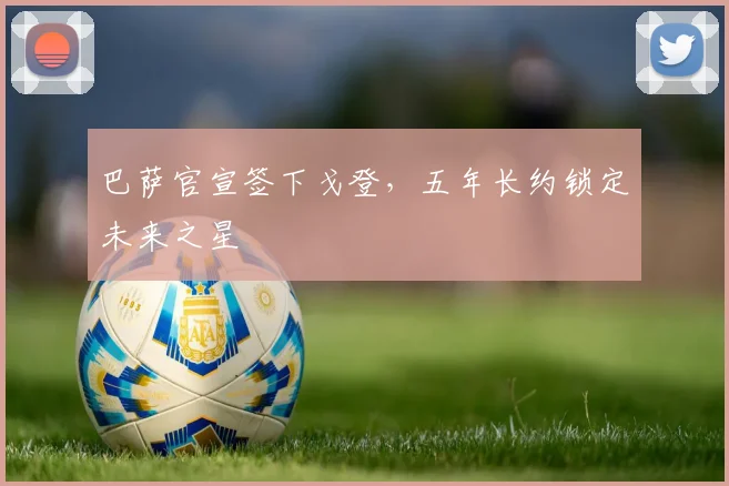 巴萨官宣签下戈登，五年长约锁定未来之星