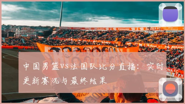 中国男篮vs法国队比分直播:实时更新赛况与最终结果