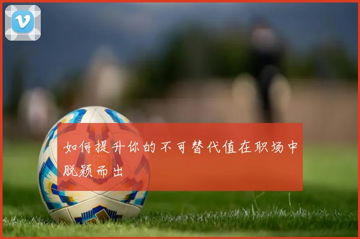 如何提升你的不可替代值在职场中脱颖而出