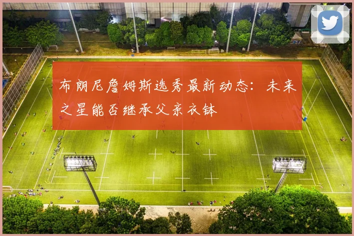 布朗尼詹姆斯选秀最新动态：未来之星能否继承父亲衣钵
