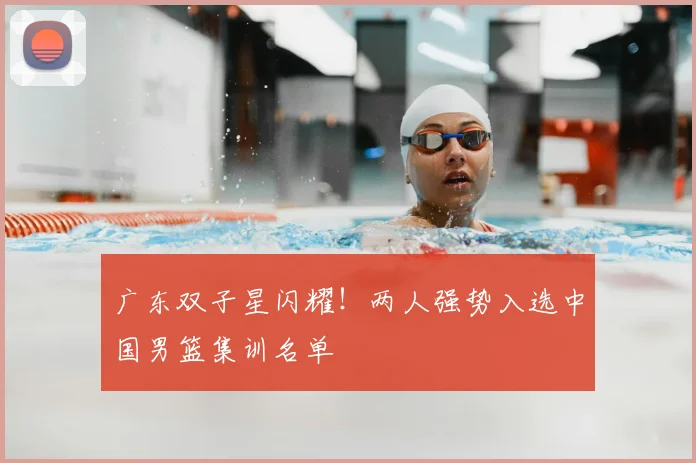 广东双子星闪耀!两人强势入选中国男篮集训名单