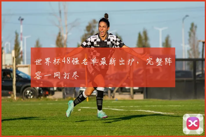 世界杯48强名单最新出炉，完整阵容一网打尽
