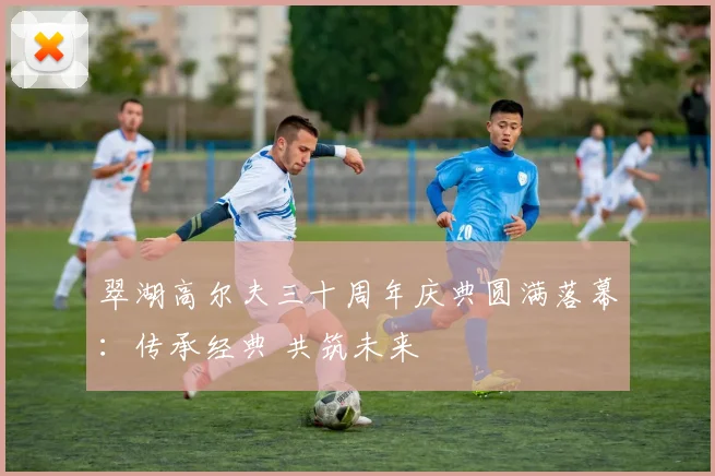 翠湖高尔夫三十周年庆典圆满落幕：传承经典 共筑未来
