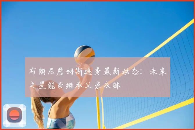 布朗尼詹姆斯选秀最新动态：未来之星能否继承父亲衣钵