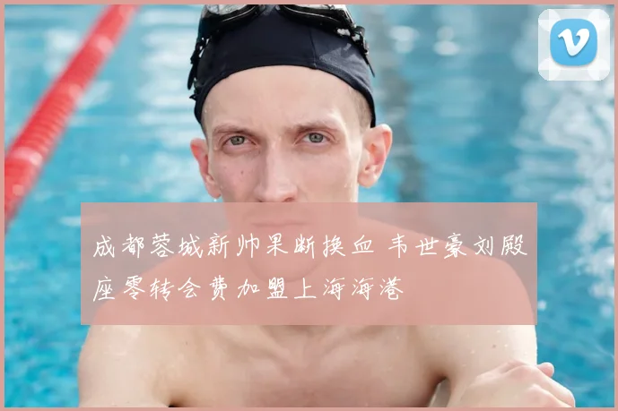 成都蓉城新帅果断换血 韦世豪刘殿座零转会费加盟上海海港