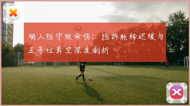 湖人防守致命伤：挡拆轮转迟缓与五号位真空深度剖析