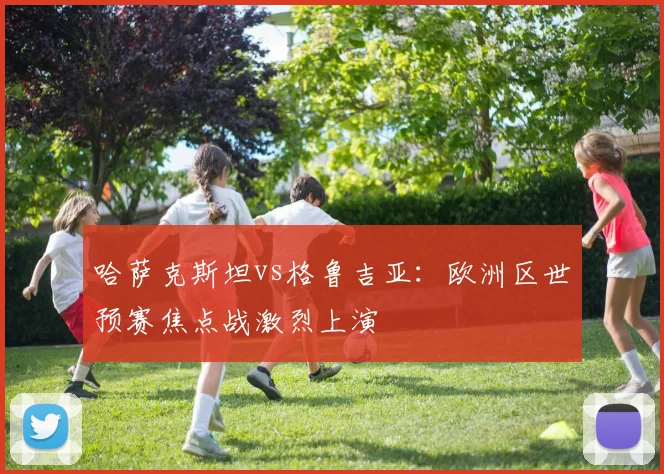 哈萨克斯坦vs格鲁吉亚：欧洲区世预赛焦点战激烈上演