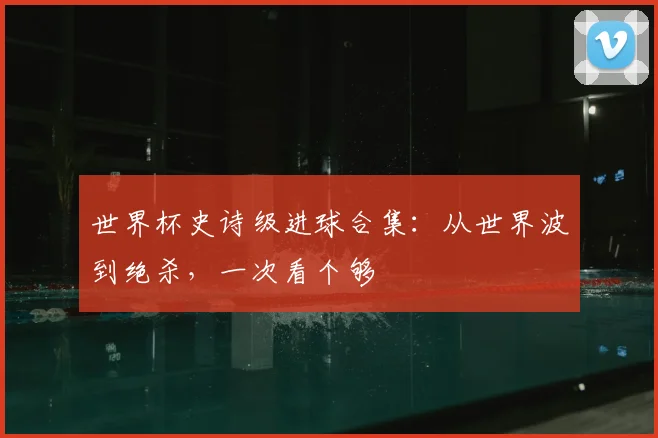 世界杯史诗级进球合集：从世界波到绝杀，一次看个够