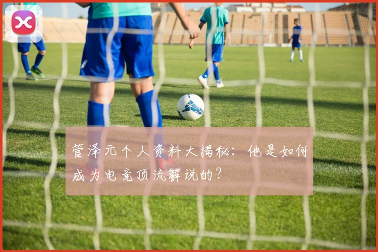 管泽元个人资料大揭秘：他是如何成为电竞顶流解说的？