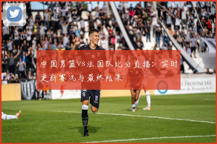 中国男篮vs法国队比分直播：实时更新赛况与最终结果