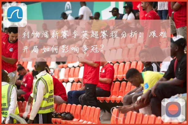 利物浦新赛季英超赛程分析：艰难开局如何影响争冠？